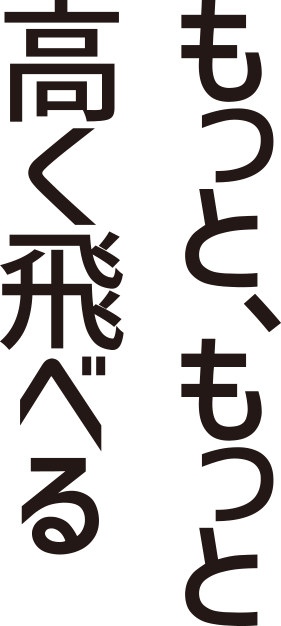 もっと、もっと高く飛べる